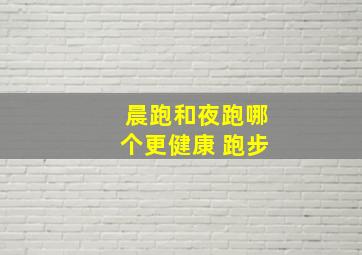 晨跑和夜跑哪个更健康 跑步